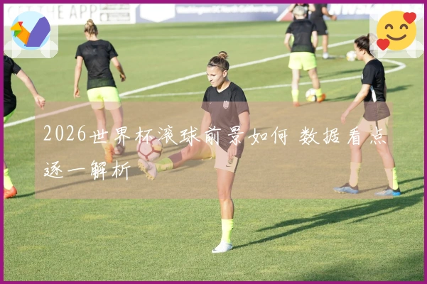 2026世界杯滚球前景如何 数据看点逐一解析