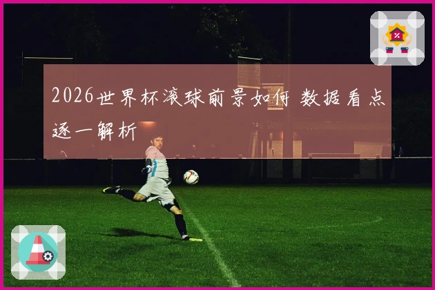 2026世界杯滚球前景如何 数据看点逐一解析