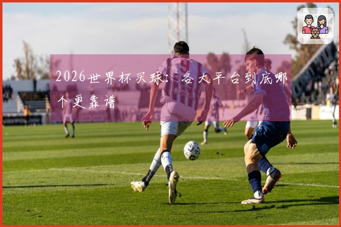 2026世界杯买球：各大平台到底哪个更靠谱